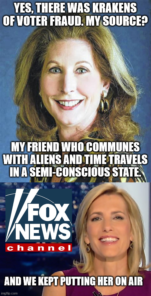 It's kind of amazing, really | YES, THERE WAS KRAKENS OF VOTER FRAUD. MY SOURCE? MY FRIEND WHO COMMUNES WITH ALIENS AND TIME TRAVELS IN A SEMI-CONSCIOUS STATE. AND WE KEPT PUTTING HER ON AIR | image tagged in sydney powell,laura ingraham fox news | made w/ Imgflip meme maker