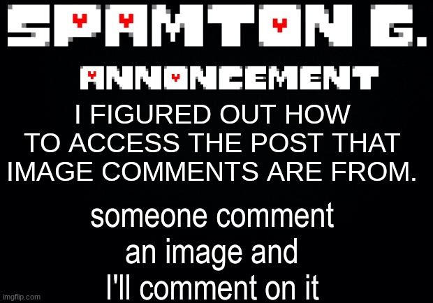 Spamton announcement temp | someone comment an image and I'll comment on it; I FIGURED OUT HOW TO ACCESS THE POST THAT IMAGE COMMENTS ARE FROM. | image tagged in spamton announcement temp | made w/ Imgflip meme maker
