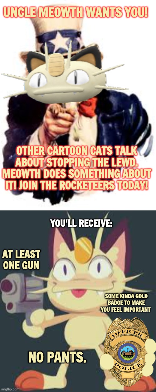 Uncle Meowth wants you! | UNCLE MEOWTH WANTS YOU! OTHER CARTOON CATS TALK ABOUT STOPPING THE LEWD. MEOWTH DOES SOMETHING ABOUT IT! JOIN THE ROCKETEERS TODAY! YOU'LL RECEIVE:; AT LEAST ONE GUN; SOME KINDA GOLD BADGE TO MAKE YOU FEEL IMPORTANT; NO PANTS. | image tagged in uncle sam,join me,rocketeers,meowth | made w/ Imgflip meme maker