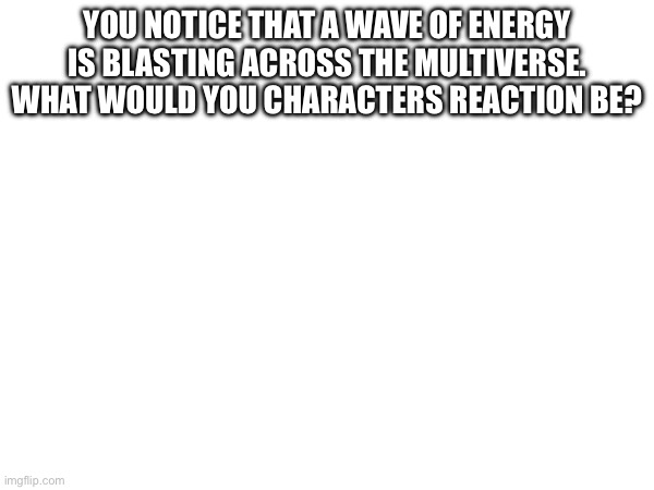. | YOU NOTICE THAT A WAVE OF ENERGY IS BLASTING ACROSS THE MULTIVERSE. WHAT WOULD YOU CHARACTERS REACTION BE? | made w/ Imgflip meme maker