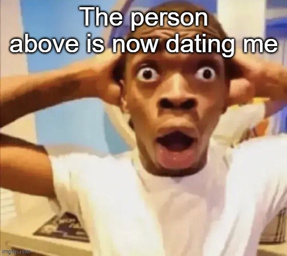 in shock | The person above is now dating me | image tagged in in shock | made w/ Imgflip meme maker