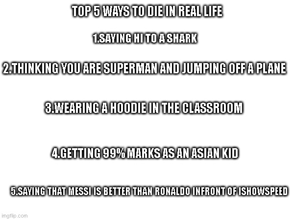 Don't try this at home, school, work or anywhere | TOP 5 WAYS TO DIE IN REAL LIFE; 1.SAYING HI TO A SHARK; 2.THINKING YOU ARE SUPERMAN AND JUMPING OFF A PLANE; 3.WEARING A HOODIE IN THE CLASSROOM; 4.GETTING 99% MARKS AS AN ASIAN KID; 5.SAYING THAT MESSI IS BETTER THAN RONALDO INFRONT OF ISHOWSPEED | image tagged in ways to die | made w/ Imgflip meme maker