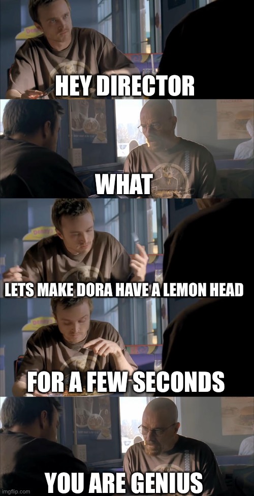 Jesse WTF are you talking about? | HEY DIRECTOR WHAT LETS MAKE DORA HAVE A LEMON HEAD FOR A FEW SECONDS YOU ARE GENIUS | image tagged in jesse wtf are you talking about | made w/ Imgflip meme maker