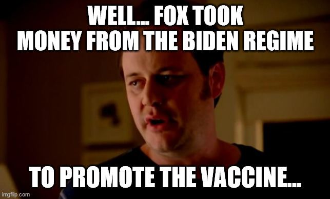 Jake from state farm | WELL... FOX TOOK MONEY FROM THE BIDEN REGIME TO PROMOTE THE VACCINE... | image tagged in jake from state farm | made w/ Imgflip meme maker