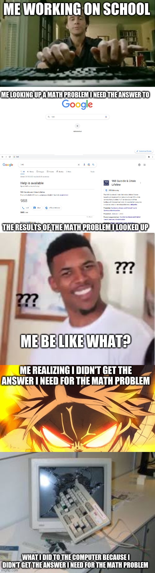 ME WORKING ON SCHOOL; ME LOOKING UP A MATH PROBLEM I NEED THE ANSWER TO; THE RESULTS OF THE MATH PROBLEM I LOOKED UP; ME BE LIKE WHAT? ME REALIZING I DIDN'T GET THE ANSWER I NEED FOR THE MATH PROBLEM; WHAT I DID TO THE COMPUTER BECAUSE I DIDN'T GET THE ANSWER I NEED FOR THE MATH PROBLEM | image tagged in funny meme | made w/ Imgflip meme maker