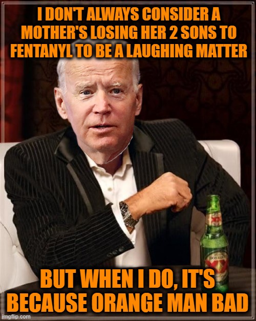 Stay Thirsty My Friends | I DON'T ALWAYS CONSIDER A MOTHER'S LOSING HER 2 SONS TO FENTANYL TO BE A LAUGHING MATTER; BUT WHEN I DO, IT'S BECAUSE ORANGE MAN BAD | image tagged in memes,the most interesting man in the world | made w/ Imgflip meme maker