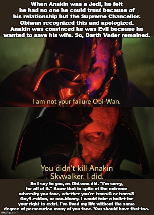 Relateable at all? | When Anakin was a Jedi, he felt he had no one he could trust because of his relationship but the Supreme Chancellor. Obiwan recognized this and apologized. Anakin was convinced he was Evil because he wanted to save his wife. So, Darth Vader remained. So I say to you, as Obi-wan did. "I'm sorry, for all of it." Know that in spite of the extreme adversity you face, whether you're trans/G or trans/S Gay/Lesbian, or non-binary. I would take a bullet for your right to exist. I've lived my life without the same degree of persecution many of you face. You should have that too. | image tagged in you didn t kill anakin skywalker,lgbtq,star wars,memes,i am an ally | made w/ Imgflip meme maker
