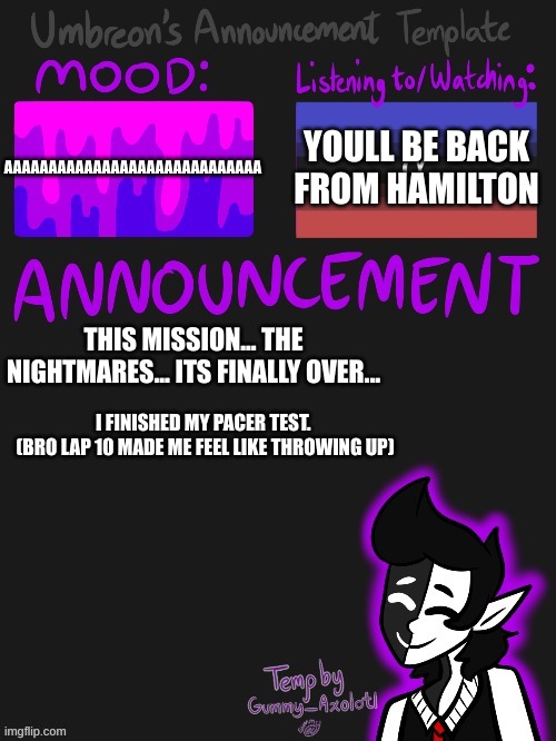 *screaches in gae* | AAAAAAAAAAAAAAAAAAAAAAAAAAAAA; YOULL BE BACK FROM HAMILTON; THIS MISSION... THE NIGHTMARES... ITS FINALLY OVER... I FINISHED MY PACER TEST. 
(BRO LAP 10 MADE ME FEEL LIKE THROWING UP) | image tagged in umbreons gummy template | made w/ Imgflip meme maker