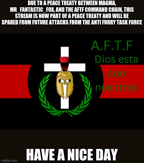 You all have yourself a wonderful day. | DUE TO A PEACE TREATY BETWEEN MAGMA, MR_FANTASTIC_FOX, AND THE AFTF COMMAND CHAIN, THIS STREAM IS NOW PART OF A PEACE TREATY AND WILL BE SPARED FROM FUTURE ATTACKS FROM THE ANTI FURRY TASK FORCE; HAVE A NICE DAY | image tagged in aftf normal | made w/ Imgflip meme maker