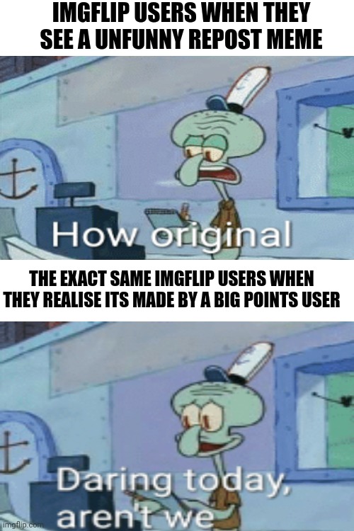 Blank White Template | IMGFLIP USERS WHEN THEY SEE A UNFUNNY REPOST MEME; THE EXACT SAME IMGFLIP USERS WHEN THEY REALISE ITS MADE BY A BIG POINTS USER | image tagged in blank white template | made w/ Imgflip meme maker
