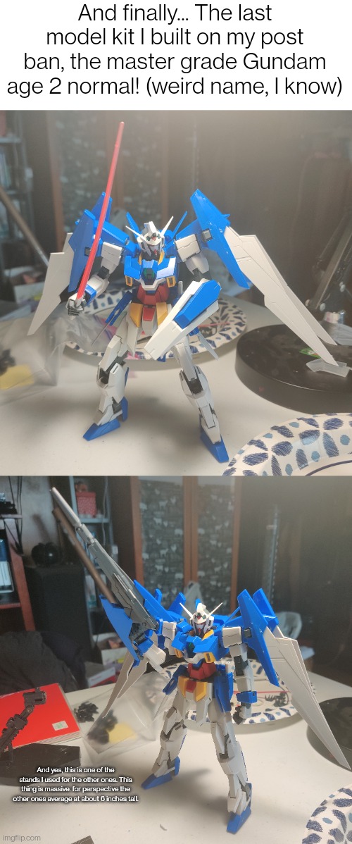 I could've done it in one day if I didn't have to go to bed. It can transform but I couldn't figure out how to do it. | And finally... The last model kit I built on my post ban, the master grade Gundam age 2 normal! (weird name, I know); And yes, this is one of the stands I used for the other ones. This thing is massive. for perspective the other ones average at about 6 inches tall. | made w/ Imgflip meme maker