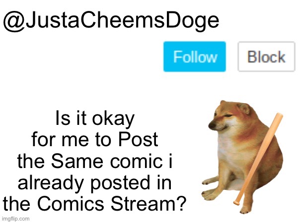 Just a question. | Is it okay for me to Post the Same comic i already posted in the Comics Stream? | image tagged in justacheemsdoge annoucement template,justacheemsdoge,imgflip,memes,funny,comics | made w/ Imgflip meme maker