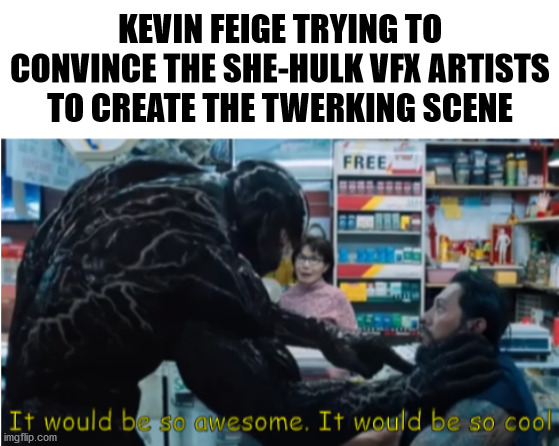 it would be so awesome, it would be so cool | KEVIN FEIGE TRYING TO CONVINCE THE SHE-HULK VFX ARTISTS TO CREATE THE TWERKING SCENE | image tagged in blank white template,venom,she-hulk | made w/ Imgflip meme maker