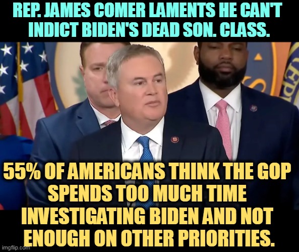 This is what happens when you spend too much time in the MAGA bubble. | REP. JAMES COMER LAMENTS HE CAN'T 
INDICT BIDEN'S DEAD SON. CLASS. 55% OF AMERICANS THINK THE GOP 
SPENDS TOO MUCH TIME 
INVESTIGATING BIDEN AND NOT 
ENOUGH ON OTHER PRIORITIES. | image tagged in maga,attack,biden,ignore,america | made w/ Imgflip meme maker