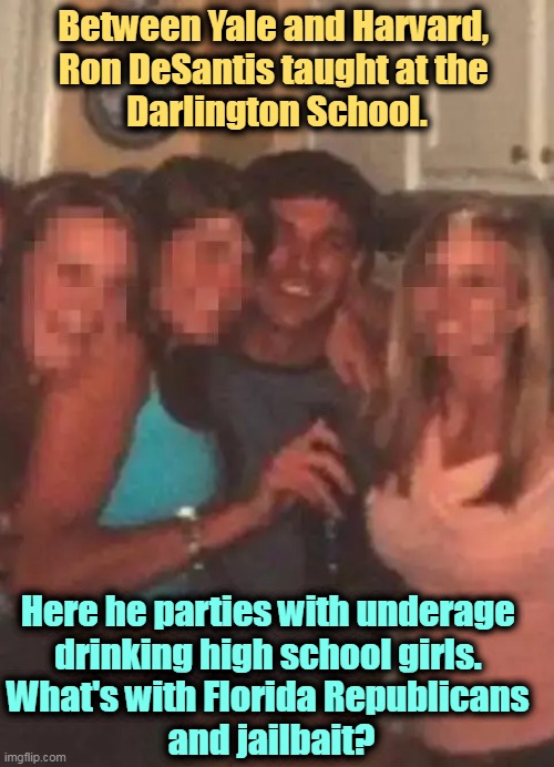 Ron DeSantis "grooming" high school girls while drunk is not mentioned in his book. | Between Yale and Harvard, 
Ron DeSantis taught at the 
Darlington School. Here he parties with underage 
drinking high school girls. 
What's with Florida Republicans 
and jailbait? | image tagged in ron desantis,underage,drinking,high school,girls,groom | made w/ Imgflip meme maker
