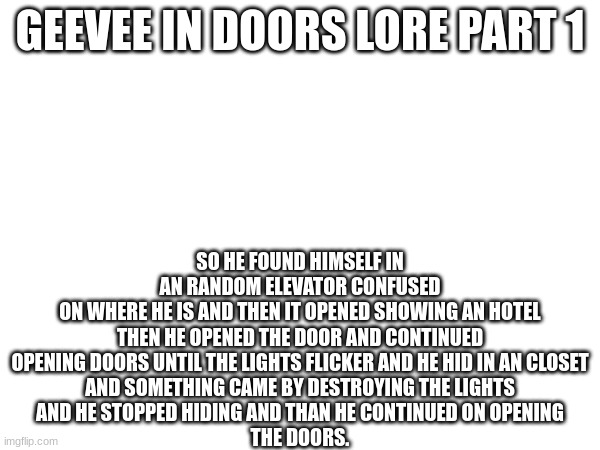 geevee in doors lore | GEEVEE IN DOORS LORE PART 1; SO HE FOUND HIMSELF IN
AN RANDOM ELEVATOR CONFUSED
ON WHERE HE IS AND THEN IT OPENED SHOWING AN HOTEL
THEN HE OPENED THE DOOR AND CONTINUED
OPENING DOORS UNTIL THE LIGHTS FLICKER AND HE HID IN AN CLOSET
AND SOMETHING CAME BY DESTROYING THE LIGHTS
AND HE STOPPED HIDING AND THAN HE CONTINUED ON OPENING
THE DOORS. | image tagged in lore | made w/ Imgflip meme maker