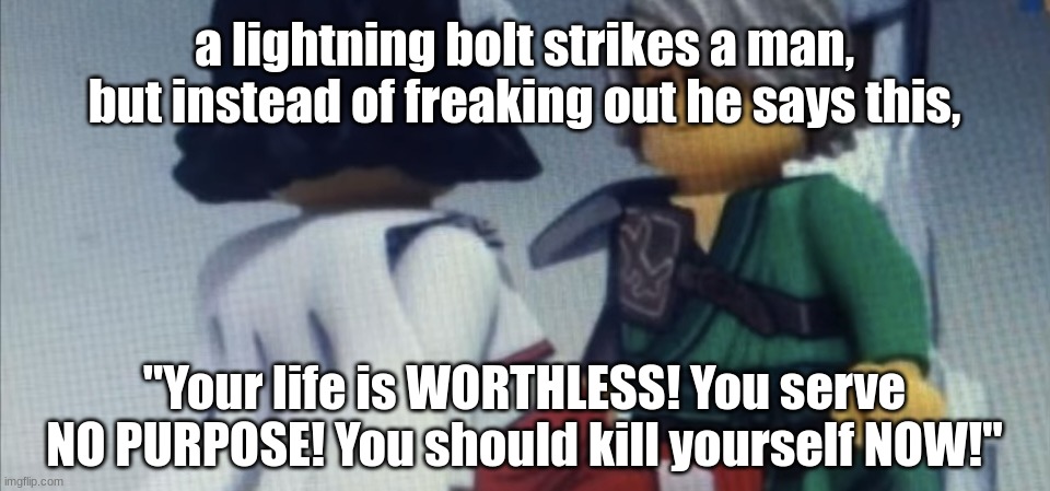 Dont pause ninjago | a lightning bolt strikes a man, but instead of freaking out he says this, "Your life is WORTHLESS! You serve NO PURPOSE! You should kill yourself NOW!" | image tagged in dont pause ninjago | made w/ Imgflip meme maker