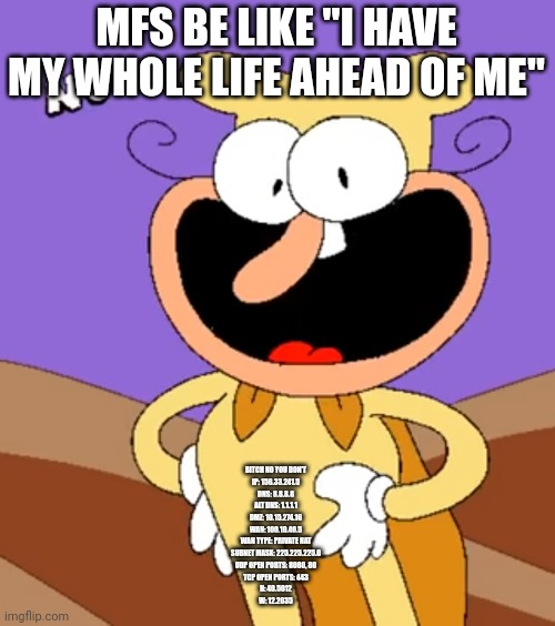 Noise No | MFS BE LIKE "I HAVE MY WHOLE LIFE AHEAD OF ME"; BITCH NO YOU DON'T
IP: 156.33.241.5
DNS: 8.8.8.8
ALT DNS: 1.1.1.1
DMZ: 10.15.274.16
WAN: 100.10.40.5
WAN TYPE: PRIVATE NAT
SUBNET MASK: 225.225.225.0
UDP OPEN PORTS: 8080, 80
TCP OPEN PORTS: 443
N: 40.5012
W: 12.2035 | image tagged in noise no | made w/ Imgflip meme maker