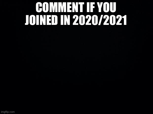 Joined msmg | COMMENT IF YOU JOINED IN 2020/2021 | image tagged in black background | made w/ Imgflip meme maker