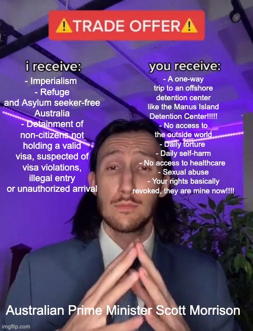 School Assignment on Deterrence | - A one-way trip to an offshore detention center like the Manus Island Detention Center!!!!!
- No access to the outside world
- Daily torture 
- Daily self-harm
- No access to healthcare 
- Sexual abuse
- Your rights basically revoked, they are mine now!!!! - Imperialism 
- Refuge and Asylum seeker-free Australia
- Detainment of non-citizens not holding a valid visa, suspected of visa violations, illegal entry or unauthorized arrival; Australian Prime Minister Scott Morrison | image tagged in trade offer | made w/ Imgflip meme maker