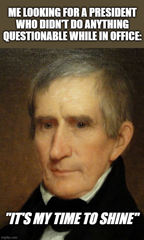 I Mean, He Only Lasted a Month So... | ME LOOKING FOR A PRESIDENT WHO DIDN'T DO ANYTHING QUESTIONABLE WHILE IN OFFICE:; "IT'S MY TIME TO SHINE" | image tagged in william henry harrison | made w/ Imgflip meme maker