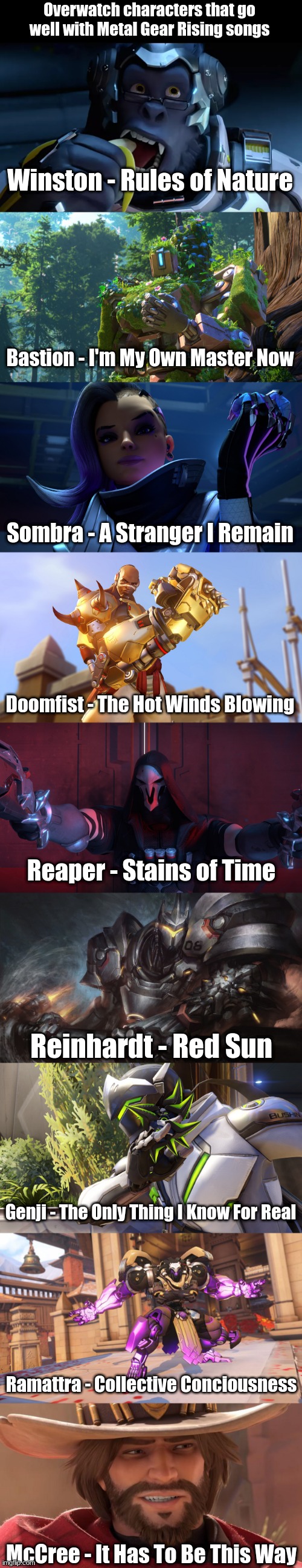 Overwatch characters that go well with Metal Gear Rising songs; Winston - Rules of Nature; Bastion - I'm My Own Master Now; Sombra - A Stranger I Remain; Doomfist - The Hot Winds Blowing; Reaper - Stains of Time; Reinhardt - Red Sun; Genji - The Only Thing I Know For Real; Ramattra - Collective Conciousness; McCree - It Has To Be This Way | made w/ Imgflip meme maker