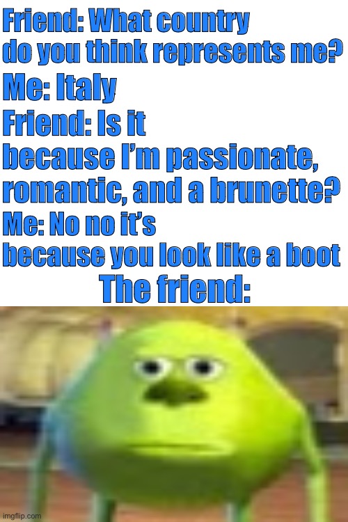My friend looks like a boot | Friend: What country do you think represents me? Me: Italy; Friend: Is it because I’m passionate, romantic, and a brunette? Me: No no it’s because you look like a boot; The friend: | image tagged in memes,sully wazowski | made w/ Imgflip meme maker