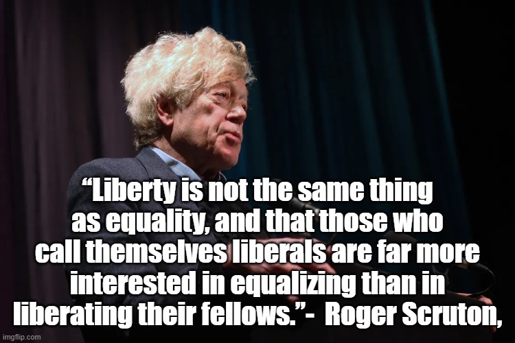 Liberty is not equality | “Liberty is not the same thing as equality, and that those who call themselves liberals are far more interested in equalizing than in liberating their fellows.”-  Roger Scruton, | image tagged in roger scruton,liberty,equality,politics | made w/ Imgflip meme maker