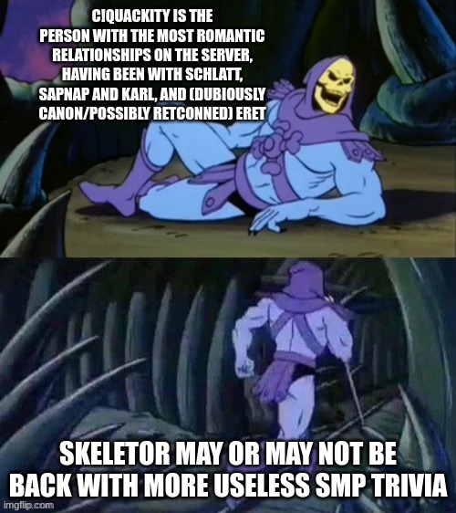 have fun with this | C!QUACKITY IS THE PERSON WITH THE MOST ROMANTIC RELATIONSHIPS ON THE SERVER, HAVING BEEN WITH SCHLATT, SAPNAP AND KARL, AND (DUBIOUSLY CANON/POSSIBLY RETCONNED) ERET; SKELETOR MAY OR MAY NOT BE BACK WITH MORE USELESS SMP TRIVIA | image tagged in skeletor disturbing facts | made w/ Imgflip meme maker