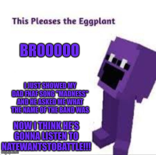 One more step closer to getting my dad interested in fnaf! | BROOOOO; I JUST SHOWED MY DAD FNAF SONG "MADNESS" AND HE ASKED ME WHAT THE NAME OF THE BAND WAS; NOW I THINK HE'S GONNA LISTEN TO NATEWANTSTOBATTLE!!! | image tagged in this pleases the eggplant,fnaf | made w/ Imgflip meme maker