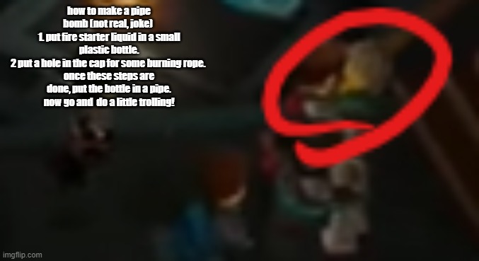 new copypasta | how to make a pipe bomb (not real, joke) 
1. put fire starter liquid in a small plastic bottle.
2 put a hole in the cap for some burning rope. 
once these steps are done, put the bottle in a pipe.
now go and  do a little trolling! | image tagged in never pause ninjago 2 | made w/ Imgflip meme maker