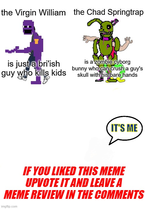 Springup | the Chad Springtrap; the Virgin William; is a zombie cyborg bunny who can crush a guy's skull with his bare hands; is just a bri'ish guy who kills kids; IT'S ME; IF YOU LIKED THIS MEME UPVOTE IT AND LEAVE A MEME REVIEW IN THE COMMENTS | image tagged in virgin vs chad | made w/ Imgflip meme maker