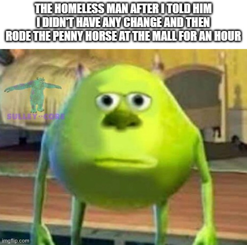 Monsters Inc | THE HOMELESS MAN AFTER I TOLD HIM I DIDN'T HAVE ANY CHANGE AND THEN RODE THE PENNY HORSE AT THE MALL FOR AN HOUR | image tagged in monsters inc,homeless,horse,penny,change,funny | made w/ Imgflip meme maker