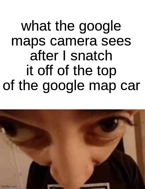 help | what the google maps camera sees after I snatch it off of the top of the google map car | image tagged in forehead angle | made w/ Imgflip meme maker