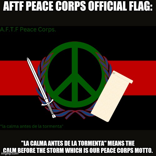 Tell me what you think. | AFTF PEACE CORPS OFFICIAL FLAG:; "LA CALMA ANTES DE LA TORMENTA" MEANS THE CALM BEFORE THE STORM WHICH IS OUR PEACE CORPS MOTTO. | image tagged in a f t f peace corps flag | made w/ Imgflip meme maker