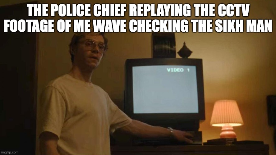 Jeff Dahmer I told you template | THE POLICE CHIEF REPLAYING THE CCTV FOOTAGE OF ME WAVE CHECKING THE SIKH MAN | image tagged in jeff dahmer i told you template | made w/ Imgflip meme maker