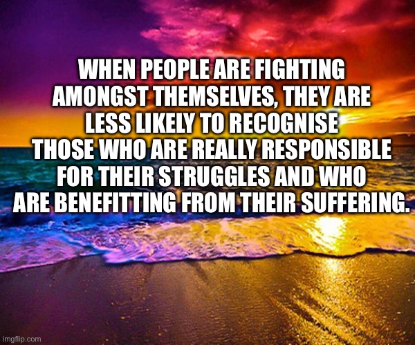 Beautiful Sunset | WHEN PEOPLE ARE FIGHTING AMONGST THEMSELVES, THEY ARE LESS LIKELY TO RECOGNISE THOSE WHO ARE REALLY RESPONSIBLE FOR THEIR STRUGGLES AND WHO ARE BENEFITTING FROM THEIR SUFFERING. | image tagged in beautiful sunset | made w/ Imgflip meme maker