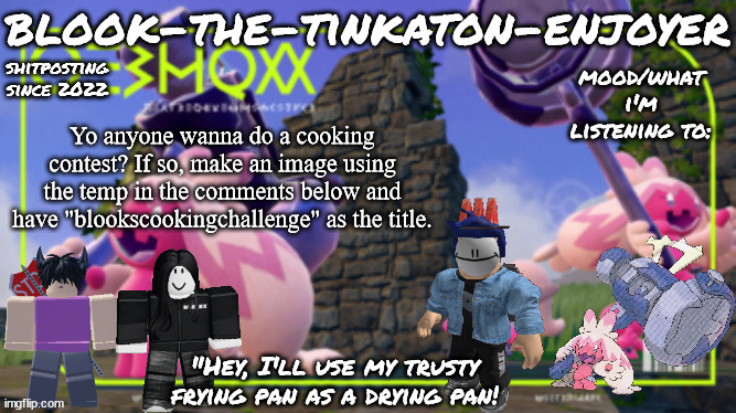 please join the competition it took lots of work to make the templates for it | Yo anyone wanna do a cooking contest? If so, make an image using the temp in the comments below and have "blookscookingchallenge" as the title. | image tagged in blook's third tinkaton template | made w/ Imgflip meme maker