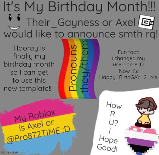 !It's finally here!!!!! | Fun fact: i changed my username :D Now it's Happy_BirthGAY_2_Me; Hooray is finally my birthday month so I can get to use this new template!!! Pronouns 
they/them | image tagged in b-day temp | made w/ Imgflip meme maker