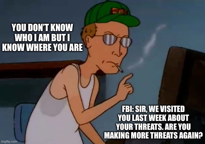 YOU DON’T KNOW WHO I AM BUT I KNOW WHERE YOU ARE; FBI: SIR, WE VISITED YOU LAST WEEK ABOUT YOUR THREATS. ARE YOU MAKING MORE THREATS AGAIN? | made w/ Imgflip meme maker