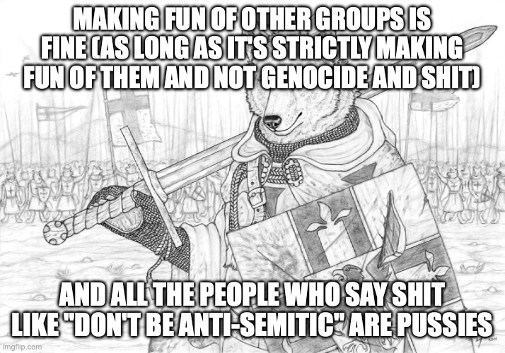 Fursader. | MAKING FUN OF OTHER GROUPS IS FINE (AS LONG AS IT'S STRICTLY MAKING FUN OF THEM AND NOT GENOCIDE AND SHIT); AND ALL THE PEOPLE WHO SAY SHIT LIKE "DON'T BE ANTI-SEMITIC" ARE PUSSIES | image tagged in fursader | made w/ Imgflip meme maker