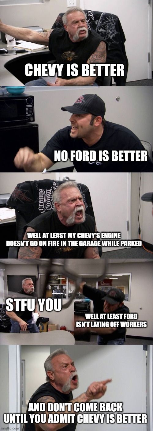 Chevy and Ford MFs arguing who has a longer dick be like | CHEVY IS BETTER; NO FORD IS BETTER; WELL AT LEAST MY CHEVY'S ENGINE DOESN'T GO ON FIRE IN THE GARAGE WHILE PARKED; STFU YOU; WELL AT LEAST FORD ISN'T LAYING OFF WORKERS; AND DON'T COME BACK UNTIL YOU ADMIT CHEVY IS BETTER | image tagged in memes,american chopper argument,car memes,slander | made w/ Imgflip meme maker