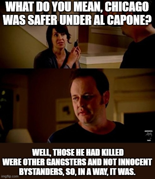 well he's a guy so... | WHAT DO YOU MEAN, CHICAGO WAS SAFER UNDER AL CAPONE? WELL, THOSE HE HAD KILLED WERE OTHER GANGSTERS AND NOT INNOCENT BYSTANDERS, SO, IN A WA | image tagged in well he's a guy so | made w/ Imgflip meme maker
