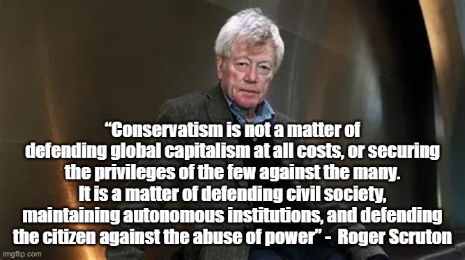 Conservatism is | “Conservatism is not a matter of defending global capitalism at all costs, or securing the privileges of the few against the many. It is a matter of defending civil society, maintaining autonomous institutions, and defending the citizen against the abuse of power” -  Roger Scruton | image tagged in roger scruton,politics,conservatism | made w/ Imgflip meme maker
