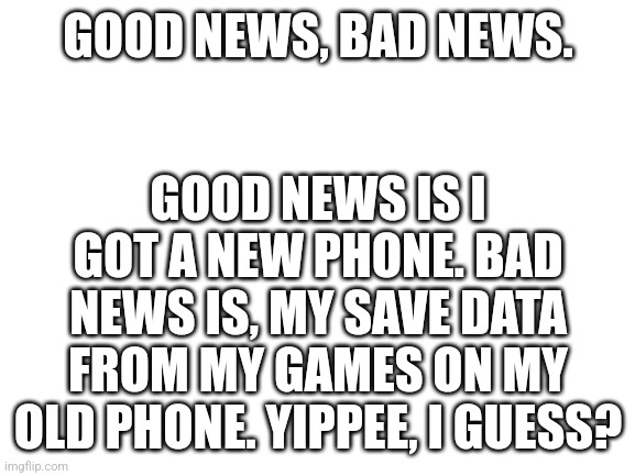 Blank White Template | GOOD NEWS IS I GOT A NEW PHONE. BAD NEWS IS, MY SAVE DATA FROM MY GAMES ON MY OLD PHONE. YIPPEE, I GUESS? GOOD NEWS, BAD NEWS. | image tagged in announcement | made w/ Imgflip meme maker