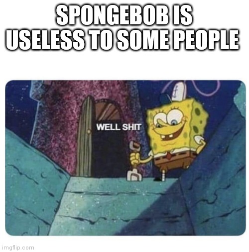 Well shit SpongeBob edition | SPONGEBOB IS USELESS TO SOME PEOPLE | image tagged in well shit spongebob edition,funny memes,spongebob | made w/ Imgflip meme maker