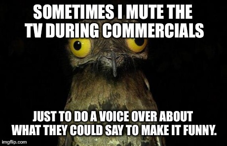 Weird Stuff I Do Potoo | SOMETIMES I MUTE THE TV DURING COMMERCIALS JUST TO DO A VOICE OVER ABOUT WHAT THEY COULD SAY TO MAKE IT FUNNY. | image tagged in memes,weird stuff i do potoo | made w/ Imgflip meme maker