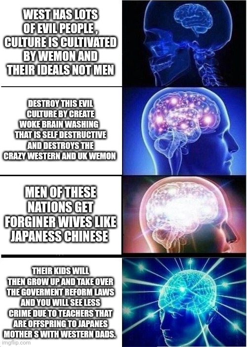 This is called economic and social terriforming japaness can't let west in due to how evil it is. | WEST HAS LOTS OF EVIL PEOPLE , CULTURE IS CULTIVATED BY WEMON AND THEIR IDEALS NOT MEN; DESTROY THIS EVIL CULTURE BY CREATE WOKE BRAIN WASHING   THAT IS SELF DESTRUCTIVE AND DESTROYS THE CRAZY WESTERN AND UK WEMON; MEN OF THESE NATIONS GET FORGINER WIVES LIKE JAPANESS CHINESE; THEIR KIDS WILL THEN GROW UP AND TAKE OVER THE GOVERMENT REFORM LAWS AND YOU WILL SEE LESS CRIME DUE TO TEACHERS THAT ARE OFFSPRING TO JAPANES MOTHER S WITH WESTERN DADS. | image tagged in memes,expanding brain | made w/ Imgflip meme maker