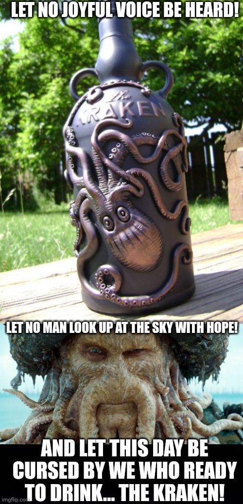 YO HO HO AND A BOTTLE OF RUM | LET NO JOYFUL VOICE BE HEARD! LET NO MAN LOOK UP AT THE SKY WITH HOPE! AND LET THIS DAY BE CURSED BY WE WHO READY TO DRINK... THE KRAKEN! | image tagged in davy jones big potc,rum,alcohol,pirates,pirates of the caribbean,kraken | made w/ Imgflip meme maker