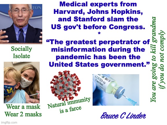 Covid | Medical experts from 
Harvard, Johns Hopkins, 
and Stanford slam the 
US gov't before Congress. 
*
“The greatest perpetrator of 
misinformation during the 
pandemic has been the 
United States government.”; Socially
Isolate; You are going to kill grandma
if you do not comply; Natural immunity
is a farce; Wear a mask
Wear 2 masks; Bruce C Linder | image tagged in covid,fauci,misinformation,jabs,mask | made w/ Imgflip meme maker